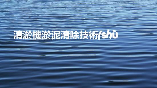 清淤機淤泥清除技術(shù)革新：關(guān)鍵步驟與最新進展！